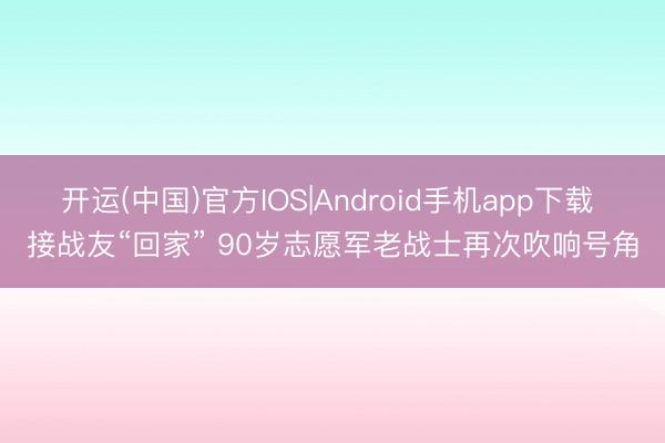 开运(中国)官方IOS|Android手机app下载 接战友“回家” 90岁志愿军老战士再次吹响号角