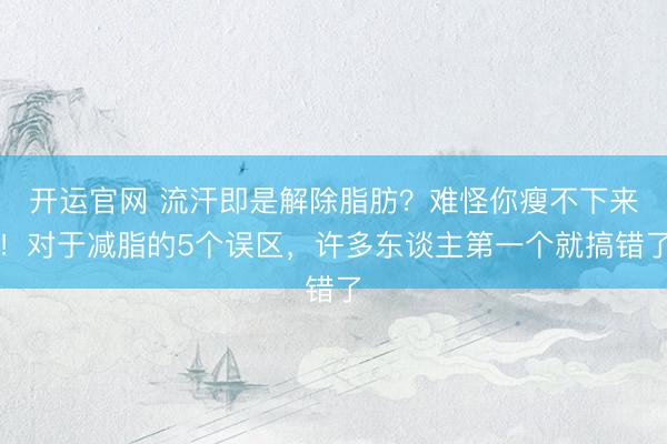 开运官网 流汗即是解除脂肪？难怪你瘦不下来！对于减脂的5个误区，许多东谈主第一个就搞错了