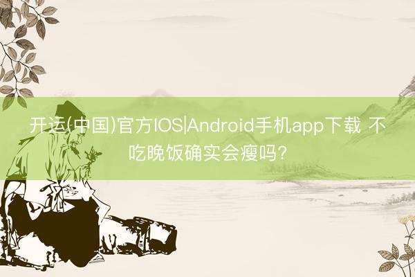 开运(中国)官方IOS|Android手机app下载 不吃晚饭确实会瘦吗?