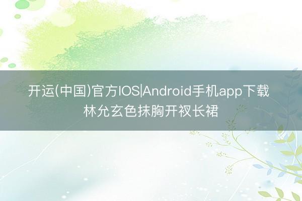 开运(中国)官方IOS|Android手机app下载 林允玄色抹胸开衩长裙