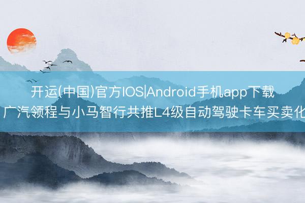 开运(中国)官方IOS|Android手机app下载 广汽领程与小马智行共推L4级自动驾驶卡车买卖化