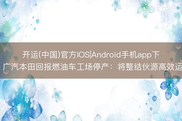 开运(中国)官方IOS|Android手机app下载 广汽本田回报燃油车工场停产：将整结伙源高效运营