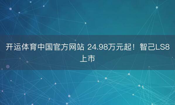 开运体育中国官方网站 24.98万元起!智己LS8上市