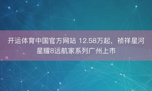 开运体育中国官方网站 12.58万起，祯祥星河星耀8远航家系列广州上市