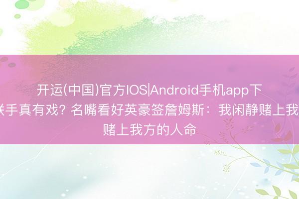 开运(中国)官方IOS|Android手机app下载 詹库联手真有戏? 名嘴看好英豪签詹姆斯:我闲静赌上我方的人命