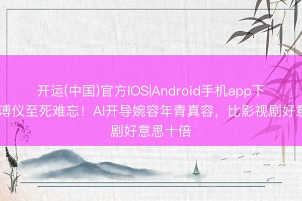 开运(中国)官方IOS|Android手机app下载 难怪溥仪至死难忘！AI开导婉容年青真容，比影视剧好意思十倍