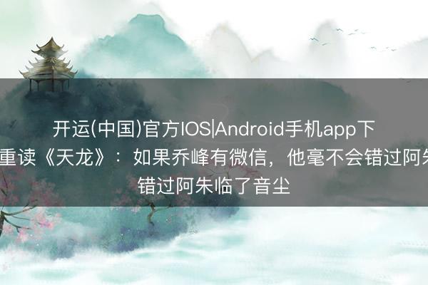 开运(中国)官方IOS|Android手机app下载 当00后重读《天龙》：如果乔峰有微信，他毫不会错过阿朱临了音尘