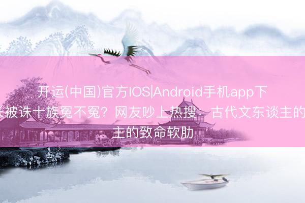 开运(中国)官方IOS|Android手机app下载 李善长被诛十族冤不冤？网友吵上热搜：古代文东谈主的致命软肋