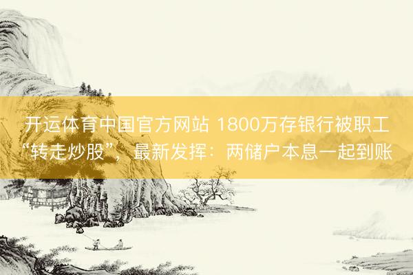 开运体育中国官方网站 1800万存银行被职工“转走炒股”，最新发挥：两储户本息一起到账