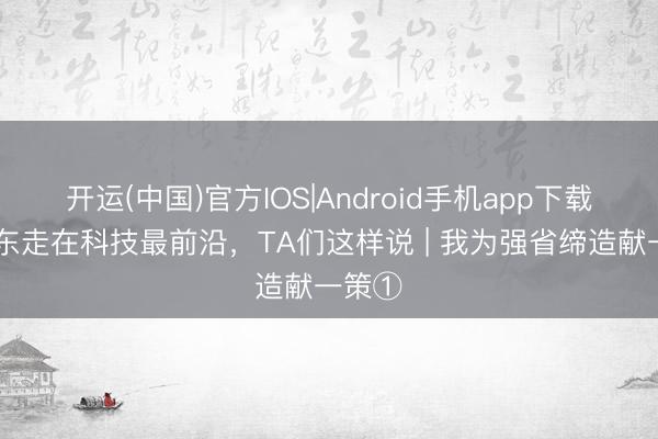 开运(中国)官方IOS|Android手机app下载 让广东走在科技最前沿，TA们这样说 | 我为强省缔造献一策①