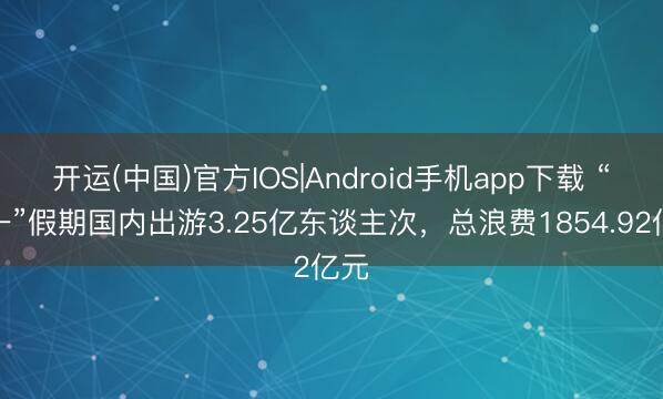开运(中国)官方IOS|Android手机app下载 “五一”假期国内出游3.25亿东谈主次，总浪费1854.92亿元