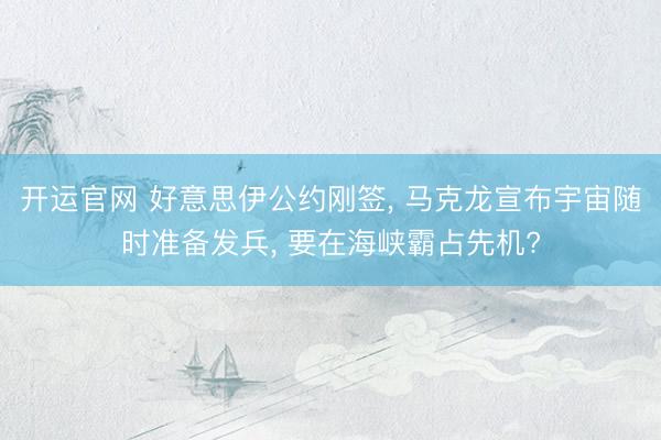 开运官网 好意思伊公约刚签， 马克龙宣布宇宙随时准备发兵， 要在海峡霸占先机?