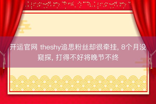 开运官网 theshy追思粉丝却很牵挂， 8个月没窥探， 打得不好将晚节不终