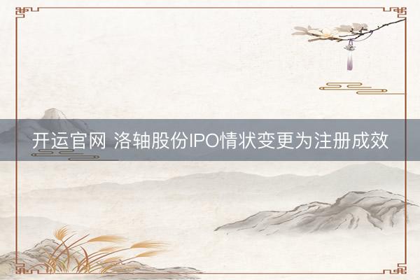 开运官网 洛轴股份IPO情状变更为注册成效