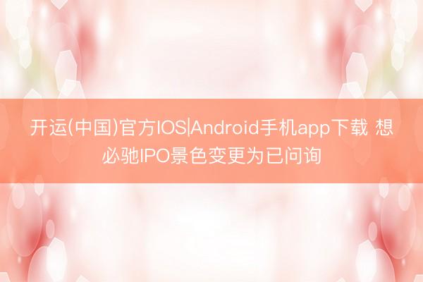 开运(中国)官方IOS|Android手机app下载 想必驰IPO景色变更为已问询