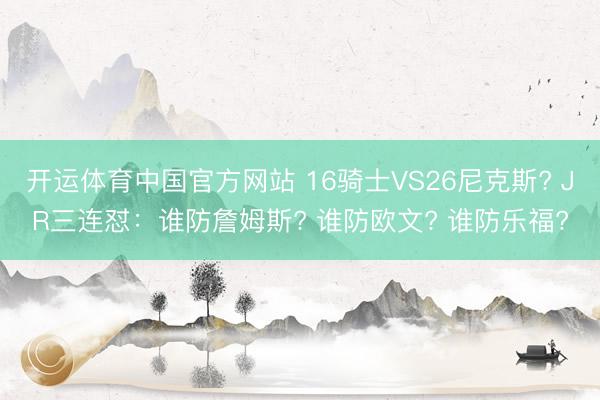 开运体育中国官方网站 16骑士VS26尼克斯? JR三连怼：谁防詹姆斯? 谁防欧文? 谁防乐福?