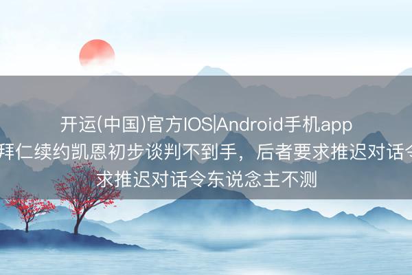 开运(中国)官方IOS|Android手机app下载 法尔克:拜仁续约凯恩初步谈判不到手,后者要求推迟对话令东说念主不测