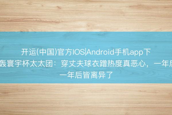 开运(中国)官方IOS|Android手机app下载 基恩炮轰寰宇杯太太团:穿丈夫球衣蹭热度真恶心,一年后皆离异了